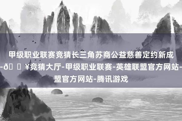 甲级职业联赛竞猜长三角苏商公益慈善定约新成员的加入-🔥竞猜大厅-甲级职业联赛-英雄联盟官方网站-腾讯游戏