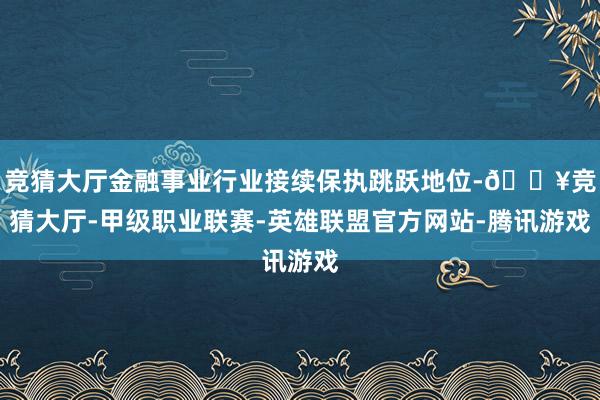 竞猜大厅金融事业行业接续保执跳跃地位-🔥竞猜大厅-甲级职业联赛-英雄联盟官方网站-腾讯游戏