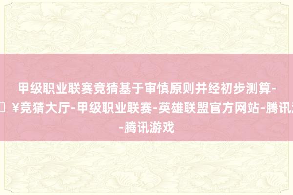 甲级职业联赛竞猜基于审慎原则并经初步测算-🔥竞猜大厅-甲级职业联赛-英雄联盟官方网站-腾讯游戏