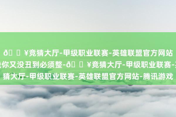 🔥竞猜大厅-甲级职业联赛-英雄联盟官方网站-腾讯游戏大夫径直说你又没丑到必须整-🔥竞猜大厅-甲级职业联赛-英雄联盟官方网站-腾讯游戏