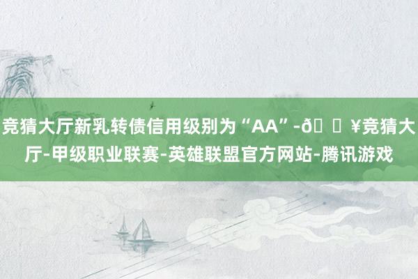 竞猜大厅新乳转债信用级别为“AA”-🔥竞猜大厅-甲级职业联赛-英雄联盟官方网站-腾讯游戏