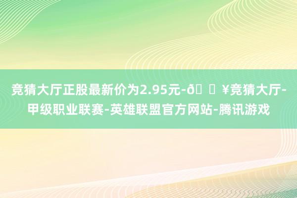 竞猜大厅正股最新价为2.95元-🔥竞猜大厅-甲级职业联赛-英雄联盟官方网站-腾讯游戏