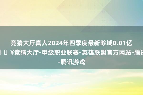 竞猜大厅真人2024年四季度最新畛域0.01亿元-🔥竞猜大厅-甲级职业联赛-英雄联盟官方网站-腾讯游戏