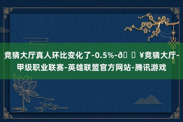 竞猜大厅真人环比变化了-0.5%-🔥竞猜大厅-甲级职业联赛-英雄联盟官方网站-腾讯游戏