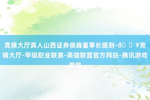 竞猜大厅真人　　山西证券侯巍董事长提到-🔥竞猜大厅-甲级职业联赛-英雄联盟官方网站-腾讯游戏