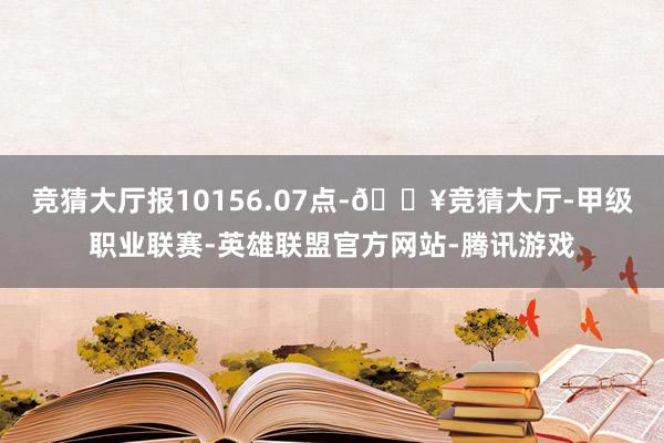 竞猜大厅报10156.07点-🔥竞猜大厅-甲级职业联赛-英雄联盟官方网站-腾讯游戏