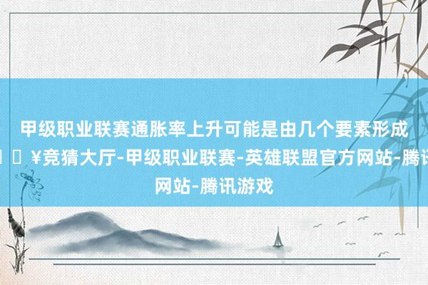 甲级职业联赛通胀率上升可能是由几个要素形成的-🔥竞猜大厅-甲级职业联赛-英雄联盟官方网站-腾讯游戏